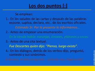 Los dos puntos [:]
        Se emplean:
1.- En los saludos de las cartas y después de las palabras
   expone, suplica, declara, etc., de los escritos oficiales.
        Estimado Sr: Por la presente le informamos...
2.- Antes de empezar una enumeración.
   En la tienda había: naranjas, limones, plátanos y cocos.
3.- Antes de una cita textual.
   Fue Descartes quien dijo: "Pienso, luego existo".
4.- En los diálogos, detrás de los verbos dijo, preguntó,
   contestó y sus sinónimos.
Entonces, el lobo preguntó: - ¿Dónde vas, Caperucita?
 