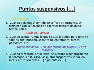 Puntos suspensivos [...]
      Se emplean:
1.- Cuando dejamos el sentido de la frase en suspenso, sin
   terminar, con la finalidad de expresar matices de duda,
   temor, ironía.
                Quizás yo... podría...
2.- Cuando se interrumpe lo que se está diciendo porque ya se
   sabe su continuación, sobre todo, en refranes, dichos
   populares, etc.
          Quien mal anda,...; No por mucho madrugar...; Perro
                              ladrador...
3.- Cuando al reproducir un texto, se suprime algún fragmento
   innecesario. En tal caso, los puntos suspensivos se suelen
   incluir entre corchetes [...] o paréntesis (...).
 
