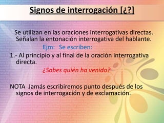 Signos de interrogación [¿?]

  Se utilizan en las oraciones interrogativas directas.
  Señalan la entonación interrogativa del hablante.
             Ejm: Se escriben:
1.- Al principio y al final de la oración interrogativa
  directa.
             ¿Sabes quién ha venido?

NOTA Jamás escribiremos punto después de los
 signos de interrogación y de exclamación.
 