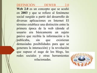 DEFINICIÓN DEWEB 2.0
Web 2.0 es un concepto que se acuñó
en 2003 y que se refiere al fenómeno
social surgido a partir del desarrollo de
diversas aplicaciones en Internet El
término establece una distinción entre la
primera época de la web (donde el
usuario era básicamente un sujeto
pasivo que recibía la información o la
publicaba, sin que existieran
demasiadas posibilidades para que se
generara la interacción) y la revolución
que supuso el auge de los blogs, las
redes sociales y otras herramientas
relacionadas.
 
