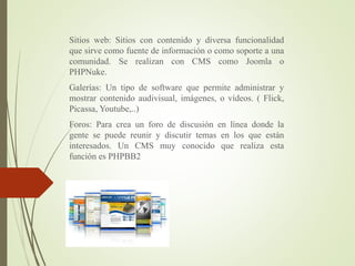 Sitios web: Sitios con contenido y diversa funcionalidad
que sirve como fuente de información o como soporte a una
comunidad. Se realizan con CMS como Joomla o
PHPNuke.
Galerías: Un tipo de software que permite administrar y
mostrar contenido audivisual, imágenes, o vídeos. ( Flick,
Picassa, Youtube,..)
Foros: Para crea un foro de discusión en línea donde la
gente se puede reunir y discutir temas en los que están
interesados. Un CMS muy conocido que realiza esta
función es PHPBB2
 