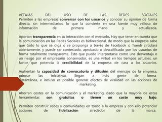 VETAJAS DEL USO DE LAS REDES SOCIALES
Permiten a las empresas conversar con los usuarios y conocer su opinión de forma
directa, sin intermediarios, lo que la convierte en una fuente muy valiosa de
información de primera mano y actualizada.
Aportan transparencia en su interacción con el mercado. Hay que tener en cuenta que
la comunicación en las Redes Sociales es bidireccional, de modo que la empresa sabe
que todo lo que se diga o se proponga a través de Facebook o Tuenti circulará
abiertamente, y puede ser contestado, aprobado o descalificado por los usuarios de
forma totalmente transparente. Esto que puede interpretarse como una desventaja o
un riesgo por el empresario conservador, es una virtud en los tiempos actuales, un
factor que potencia la credibilidad de la empresa de cara a los usuarios.
Aumentan la capacidad de convocatoria y difusión del mensaje de la empresa,
porque las iniciativas llegan a más gente de forma
instantánea, e incluso es posible generar efectos de viralidad en las acciones de
marketing.
Ahorran costes en la comunicación y el marketing, dado que la mayoría de estas
herramientas son gratuitas o tienen un coste muy bajo.
Permiten construir redes y comunidades en torno a la empresa y con ello potenciar
acciones de fidelización alrededor de la marca.
 
