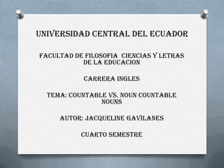 UNIVERSIDAD CENTRAL DEL ECUADOR

FACULTAD DE FILOSOFIA CIENCIAS Y LETRAS
           DE LA EDUCACION

           CARRERA INGLES

  TEMA: COUNTABLE VS. NOUN COUNTABLE
                NOUNS

     AUTOR: JACQUELINE GAVILANES

           CUARTO SEMESTRE
 