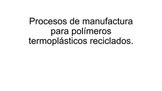 Procesos de manufactura
para polímeros
termoplásticos reciclados.
 