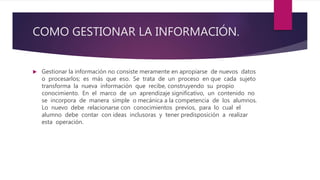 COMO GESTIONAR LA INFORMACIÓN.
 Gestionar la información no consiste meramente en apropiarse de nuevos datos
o procesarlos; es más que eso. Se trata de un proceso en que cada sujeto
transforma la nueva información que recibe, construyendo su propio
conocimiento. En el marco de un aprendizaje significativo, un contenido no
se incorpora de manera simple o mecánica a la competencia de los alumnos.
Lo nuevo debe relacionarse con conocimientos previos, para lo cual el
alumno debe contar con ideas inclusoras y tener predisposición a realizar
esta operación.
 