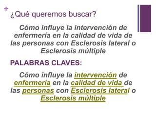 +
¿Qué queremos buscar?
Cómo influye la intervención de
enfermería en la calidad de vida de
las personas con Esclerosis lateral o
Esclerosis múltiple
PALABRAS CLAVES:
Cómo influye la intervención de
enfermería en la calidad de vida de
las personas con Esclerosis lateral o
Esclerosis múltiple
 