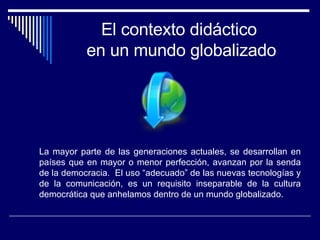 El contexto didáctico  en un mundo globalizado La mayor parte de las generaciones actuales, se desarrollan en países que en mayor o menor perfección, avanzan por la senda de la democracia.  El uso “adecuado” de las nuevas tecnologías y de la comunicación, es un requisito inseparable de la cultura democrática que anhelamos dentro de un mundo globalizado. 
