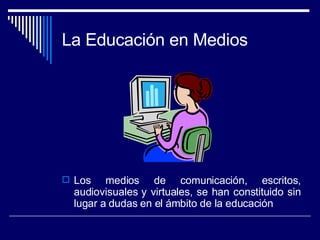 La Educación en Medios Los medios de comunicación, escritos, audiovisuales y virtuales, se han constituido sin lugar a dudas en el ámbito de la educación 