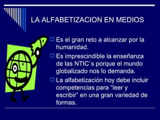 LA ALFABETIZACION EN MEDIOS Es el gran reto a alcanzar por la humanidad. Es imprescindible la enseñanza de las NTIC`s porque el mundo globalizado nos lo demanda. La alfabetización hoy debe incluir competencias para “leer y escribir” en una gran variedad de formas.   