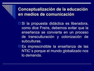 Conceptualización de la educación en medios de comunicación Si la propuesta didáctica es liberadora, como dice Freire, debemos evitar que la enseñanza se convierta en un proceso de transculturación y colonización de subculturas. Es imprescindible la enseñanza de las NTIC`s porque el mundo globalizado nos lo demanda. 
