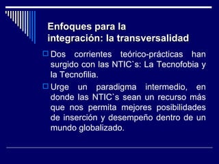 Dos corrientes teórico-prácticas han surgido con las NTIC`s: La Tecnofobia y la Tecnofilia. Urge un paradigma intermedio, en donde las NTIC`s sean un recurso más que nos permita mejores posibilidades de inserción y desempeño dentro de un mundo globalizado. Enfoques para la  integración: la transversalidad 