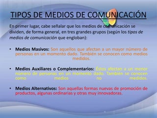 TIPOS DE MEDIOS DE COMUNICACIÓN
En primer lugar, cabe señalar que los medios de comunicación se
dividen, de forma general, en tres grandes grupos (según los tipos de
medios de comunicación que engloban):

• Medios Masivos: Son aquellos que afectan a un mayor número de
  personas en un momento dado. También se conocen como medios
                            medidos.

• Medios Auxiliares o Complementarios: Éstos afectan a un menor
  número de personas en un momento dado. También se conocen
  como              medios             no               medidos.

• Medios Alternativos: Son aquellas formas nuevas de promoción de
  productos, algunas ordinarias y otras muy innovadoras.
 