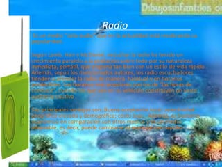Radio
Es un medio "solo-audio" que en la actualidad está recobrando su
popularidad.

Según Lamb, Hair y McDaniel, escuchar la radio ha tenido un
crecimiento paralelo a la población sobre todo por su naturaleza
inmediata, portátil, que engrana tan bien con un estilo de vida rápido .
Además, según los mencionados autores, los radio escuchadores
tienden a prender la radio de manera habitual y en horarios
predecibles. Los horarios más populares son los de "las horas de
conducir", cuando los que van en su vehículo constituyen un vasto
auditorio cautivo .

Sus principales ventajas son: Buena aceptación local; selectividad
geográfica elevada y demográfica; costo bajo . Además, es bastante
económico en comparación con otros medios y es un medio
adaptable, es decir, puede cambiarse el mensaje con rapidez .
 