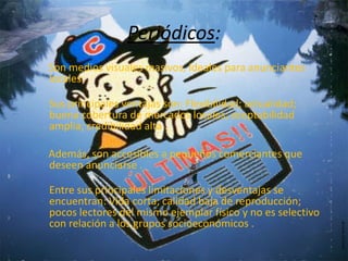 Periódicos:
Son medios visuales masivos, ideales para anunciantes
locales.

Sus principales ventajas son: Flexibilidad; actualidad;
buena cobertura de mercados locales; aceptabilidad
amplia; credibilidad alta .

Además, son accesibles a pequeños comerciantes que
deseen anunciarse .

Entre sus principales limitaciones y desventajas se
encuentran: Vida corta; calidad baja de reproducción;
pocos lectores del mismo ejemplar físico y no es selectivo
con relación a los grupos socioeconómicos .
 