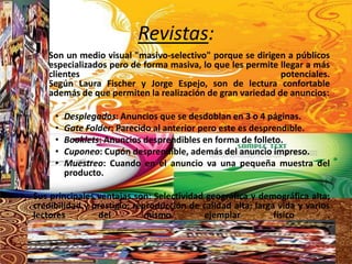 Revistas:
       Son un medio visual "masivo-selectivo" porque se dirigen a públicos
       especializados pero de forma masiva, lo que les permite llegar a más
       clientes                                                potenciales.
       Según Laura Fischer y Jorge Espejo, son de lectura confortable
       además de que permiten la realización de gran variedad de anuncios:

        •   Desplegados: Anuncios que se desdoblan en 3 o 4 páginas.
        •   Gate Folder: Parecido al anterior pero este es desprendible.
        •   Booklets: Anuncios desprendibles en forma de folleto.
        •   Cuponeo: Cupón desprendible, además del anuncio impreso.
        •   Muestreo: Cuando en el anuncio va una pequeña muestra del
            producto.

• Sus principales ventajas son: Selectividad geográfica y demográfica alta;
  credibilidad y prestigio; reproducción de calidad alta; larga vida y varios
  lectores        del          mismo        ejemplar           físico       .
 