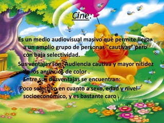 Cine:

Es un medio audiovisual masivo que permite llegar
  a un amplio grupo de personas "cautivas" pero
  con baja selectividad.
Sus ventajas son: Audiencia cautiva y mayor nitidez
  de los anuncios de color .
  Entre sus desventajas se encuentran:
Poco selectivo en cuanto a sexo, edad y nivel
  socioeconómico, y es bastante caro .
 