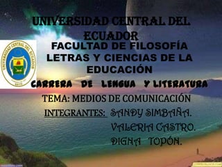 UNIVERSIDAD CENTRAL DEL
        ECUADOR
    FACULTAD DE FILOSOFÍA
   LETRAS Y CIENCIAS DE LA
          EDUCACIÓN
CARRERA DE LENGUA Y LITERATURA
  TEMA: MEDIOS DE COMUNICACIÓN
  INTEGRANTES: SANDY SIMBAÑA.
               VALERIA CASTRO.
               DIGNA TOPÓN.
 