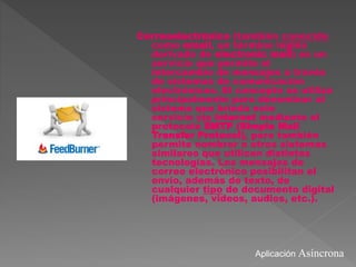 Correoelectrónico (también conocido
como email, un término inglés
derivado de electronic mail) es un
servicio que permite el
intercambio de mensajes a través
de sistemas de comunicación
electrónicos. El concepto se utiliza
principalmente para denominar al
sistema que brinda este
servicio vía Internet mediante el
protocolo SMTP (Simple Mail
Transfer Protocol), pero también
permite nombrar a otros sistemas
similares que utilicen distintas
tecnologías. Los mensajes de
correo electrónico posibilitan el
envío, además de texto, de
cualquier tipo de documento digital
(imágenes, videos, audios, etc.).
Aplicación Asíncrona
 
