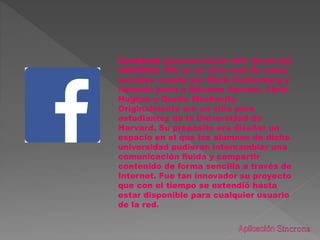 Facebook (pronunciación AFI: [feɪsbʊk])
(NASDAQ: FB) es un sitio web de redes
sociales creado por Mark Zuckerberg y
fundado junto a Eduardo Saverin, Chris
Hughes y Dustin Moskovitz.
Originalmente era un sitio para
estudiantes de la Universidad de
Harvard. Su propósito era diseñar un
espacio en el que los alumnos de dicha
universidad pudieran intercambiar una
comunicación fluida y compartir
contenido de forma sencilla a través de
Internet. Fue tan innovador su proyecto
que con el tiempo se extendió hasta
estar disponible para cualquier usuario
de la red.
 
