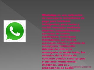 WhatsApp es una aplicación
de mensajería instantánea de
pago para teléfonos
inteligentes, para enviar y
recibir mensajes mediante
Internet, complementando
servicios de correo
electrónico, mensajería
instantánea, servicio de
mensajes cortos o sistema de
mensajería multimedia.
Además de utilizar la
mensajería en modo texto, los
usuarios de la libreta de
contacto pueden crear grupos
y enviarse mutuamente,
imágenes, vídeos y
grabaciones de audio.
 