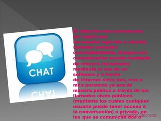 El chat (término proveniente
del inglés que
en español equivale a charla),
también conocido
comocibercharla, designa una
comunicación escrita realizada
de manera instantánea
mediante el uso de un
software y a través
de Internet entre dos, tres o
más personas ya sea de
manera pública a través de los
llamados chats públicos
(mediante los cuales cualquier
usuario puede tener acceso a
la conversación) o privada, en
los que se comunican dos o
 