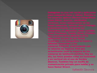 Instagram es una red social y aplicación
para compartir fotos y videos. Permite a
los usuarios aplicar efectos fotográficos
como filtros, marcos, similitudes
térmicas, áreas subyacentes en las
bases cóncavas, colores retro y vintage,
y posteriormente compartir las
fotografías en diferentes redes sociales
como Facebook, Tumblr, Flickr yTwitter.
Una característica distintiva de la
aplicación es que da una forma
cuadrada a las fotografías en honor a
laKodak Instamatic y las
cámaras Polaroid, contrastando con
la relación de aspecto 16:9 que
actualmente usan la mayoría de las
cámaras de teléfonos móviles. Hoy en
día, las fotos pueden estar en horizontal
y en vertical sin el uso de bordes
blancos. También hay un medio de
comunicación privado para hablar y se
hace llamar Direct.
 
