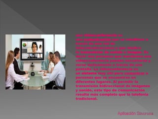 una videoconferencia es
una comunicación que se establece a
través de una red de
telecomunicaciones y que implica
la transmisión de sonido e imagen. Es
decir: dos personas que mantienen una
videoconferencia pueden escucharse y
verse mutuamente a través de una
pantalla. La videoconferencia es
un sistema muy útil para comunicar a
personas que se encuentran en
diferentes lugares. Al permitir la
transmisión bidireccional de imágenes
y sonido, este tipo de comunicación
resulta más completo que la telefonía
tradicional.
 
