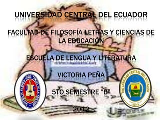 UNIVERSIDAD CENTRAL DEL ECUADOR

FACULTAD DE FILOSOFÍA LETRAS Y CIENCIAS DE
               LA EDUCACIÓN

     ESCUELA DE LENGUA Y LITERATURA

              VICTORIA PEÑA

            5TO SEMESTRE ”B”

                  2012
 