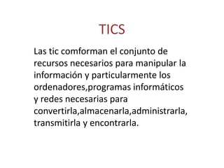 TICS Las tic comforman el conjunto de recursos necesarios para manipular la información y particularmente los ordenadores,programas informáticos y redes necesarias para convertirla,almacenarla,administrarla,transmitirla y encontrarla. 