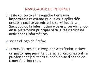NAVEGADOR DE INTERNETEn este contexto el navegador tiene una importancia relevante ya que es la aplicación desde la cual se accede a los servicios de la Sociedad de la Información y se está convirtiendo en la plataforma principal para la realización de actividades informáticas..Este es el logo de firefox..La versión tres del navegador web firefox incluye un gestor que permite que las aplicaciones online puedan ser ejecutadas cuando no se dispone de conexión a internet.