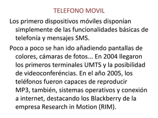 TELEFONO MOVILLos primero dispositivos móviles disponían simplemente de las funcionalidades básicas de telefonía y mensajes SMS.Poco a poco se han ido añadiendo pantallas de colores, cámaras de fotos... En 2004 llegaron los primeros terminales UMTS y la posibilidad de videoconferéncias. En el año 2005, los teléfonos fueron capaces de reproducir MP3, también, sistemas operativos y conexión a internet, destacando los Blackberry de la empresa Research in Motion (RIM). 