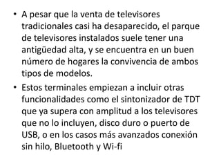 A pesar que la venta de televisores tradicionales casi ha desaparecido, el parque de televisores instalados suele tener una antigüedad alta, y se encuentra en un buen número de hogares la convivencia de ambos tipos de modelos.Estos terminales empiezan a incluir otras funcionalidades como el sintonizador de TDT que ya supera con amplitud a los televisores que no lo incluyen, disco duro o puerto de USB, o en los casos más avanzados conexión sin hilo, Bluetooth y Wi-fi