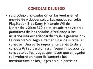 CONSOLAS DE JUEGOse produjo una explosión en las ventas en el mundo de videoconsolas. Las nuevas consolas PlayStation 3 de Sony, Nintendo Wii de Nintendo, y Xbox 360 de Microsoft renovaron el panorama de las consolas ofreciendo a los usuarios una experiencia de «nueva generación». La consola Wii llegó al tercer lugar de uso de las consolas. Una parte importante del éxito de la consola Wii se basa en su enfoque innovador del concepto de los juegos que hacen que el jugador se involucre en hacer físicamente los movimientos de los juegos en que participa. 