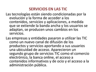 SERVICIOS EN LAS TICLas tecnologías están siendo condicionadas por la evolución y la forma de acceder a los contenidos, servicios y aplicaciones, a medida que se extiende la banda ancha y los usuarios se adaptan, se producen unos cambios en los servicios.Las empresas y entidades pasaron a utilizar las TIC como un nuevo canal de difusión de los productos y servicios aportando a sus usuarios una ubicuidad de acceso. Aparecieron un segundo grupo de servicios TIC como el comercio electrónico, la banca online, el acceso a contenidos informativos y de ocio y el acceso a la administración pública.