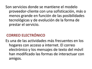 Son servicios donde se mantiene el modelo proveedor-cliente con una sofisticación, más o        menos grande en función de las posibilidades tecnológicas y de evolución de la forma de prestar el servicio.CORREO ELECTRÓNICOEs una de las actividades más frecuentes en los hogares con acceso a internet. El correo electrónico y los mensajes de texto del móvil han modificado las formas de interactuar con amigos.