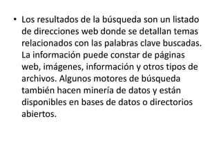 Los resultados de la búsqueda son un listado de direcciones web donde se detallan temas relacionados con las palabras clave buscadas. La información puede constar de páginas web, imágenes, información y otros tipos de archivos. Algunos motores de búsqueda también hacen minería de datos y están disponibles en bases de datos o directorios abiertos.