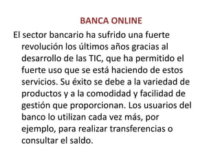  BANCA ONLINEEl sector bancario ha sufrido una fuerte revolución los últimos años gracias al desarrollo de las TIC, que ha permitido el fuerte uso que se está haciendo de estos servicios. Su éxito se debe a la variedad de productos y a la comodidad y facilidad de gestión que proporcionan. Los usuarios del banco lo utilizan cada vez más, por ejemplo, para realizar transferencias o consultar el saldo.