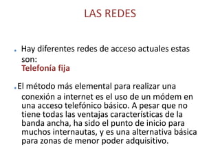 LAS REDES. Hay diferentes redes de acceso actuales estas son:                                                                             Telefonía fija.El método más elemental para realizar una conexión a internet es el uso de un módem en una acceso telefónico básico. A pesar que no tiene todas las ventajas características de la banda ancha, ha sido el punto de inicio para muchos internautas, y es una alternativa básica para zonas de menor poder adquisitivo.