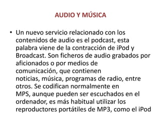 AUDIO Y MÚSICAUn nuevo servicio relacionado con los contenidos de audio es el podcast, esta palabra viene de la contracción de iPod y Broadcast. Son ficheros de audio grabados por aficionados o por medios de comunicación, que contienen noticias, música, programas de radio, entre otros. Se codifican normalmente en MPS, aunque pueden ser escuchados en el ordenador, es más habitual utilizar los reproductores portátiles de MP3, como el iPod