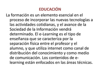  EDUCACIÓNLa formación es un elemento esencial en el proceso de incorporar las nuevas tecnologías a las actividades cotidianas, y el avance de la Sociedad de la Información vendrá determinado. El e-Learninges el tipo de enseñanza que se caracteriza por la separación física entre el profesor y el alumno, y que utiliza internet como canal de distribución del conocimiento y como medio de comunicación. Los contenidos de e-learning están enfocados en las áreas técnicas.