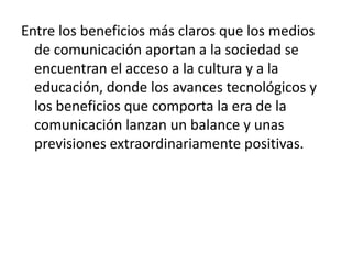 Entre los beneficios más claros que los medios de comunicación aportan a la sociedad se encuentran el acceso a la cultura y a la educación, donde los avances tecnológicos y los beneficios que comporta la era de la comunicación lanzan un balance y unas previsiones extraordinariamente positivas.