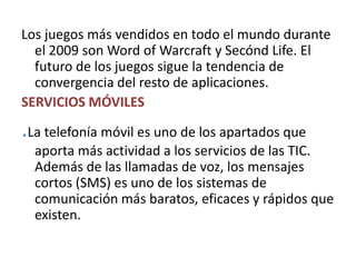 Los juegos más vendidos en todo el mundo durante el 2009 son Word of Warcraft y SecóndLife. El futuro de los juegos sigue la tendencia de convergencia del resto de aplicaciones.SERVICIOS MÓVILES.La telefonía móvil es uno de los apartados que aporta más actividad a los servicios de las TIC. Además de las llamadas de voz, los mensajes cortos (SMS) es uno de los sistemas de comunicación más baratos, eficaces y rápidos que existen. 