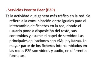. Servicios Peer to Peer (P2P)Es la actividad que genera más tráfico en la red. Se refiere a la comunicación entre iguales para el intercambio de ficheros en la red, donde el usuario pone a disposición del resto, sus contenidos y asume el papel de servidor. Las principales aplicaciones son eMule y Kazaa. La mayor parte de los ficheros intercambiados en las redes P2P son vídeos y audio, en diferentes formatos.