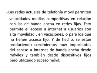 .Las redes actuales de telefonía móvil permiten velocidades medias competitivas en relación con las de banda ancha en redes fijas. Esto permite el acceso a internet a usuarios con alta movilidad , en vacaciones, o para los que no tienen acceso fijo. Y de hecho, se están produciendo crecimientos muy importantes del acceso a internet de banda ancha desde móviles y también desde dispositivos fijos pero utilizando acceso móvil.
