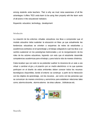 among students anda teachers. That is why we must raise awareness of all the
advantages it offers TICS anda learn to be using then properly with the team work
of all actors in the educational institution.
Keywords: education, technology, development
Introducción:
La creación de los entornos virtuales educativos nos lleva a comprender que el
modelo educativo debe sustentar la educación en línea ya que actualmente las
tendencias educativas se orientan a esquemas de redes de estudiantes y
académicos centrados en el aprendizaje y el trabajo colegiado lo cual nos lleva a un
cambio sustancial en los paradigmas tradicionales y en la reorganización de los
roles de los actores educativos, logrando con esto que el estudiante desarrolle
competencias académicas para el trabajo y para toda la vida de manera dinámica.
Cabe recalcar que con esto no se pretender sustituir la docencia de un aula a una
virtual o cambiar el gis y el pizarrón por un medio electrónico si no que quienes
participen en el diseño de estos ambientes deben conocer todos los recursos
tecnológicos disponibles, donde el entorno se construye a partir de la interacción
con los objetos de aprendizaje, con los recursos , así como con las personas que
se comunican de manera sincrónica y asincrónica para establecer relaciones tales
como; alumno-docente, alumno-alumno de otras culturas , bibliotecas etc.
Desarrollo:
 