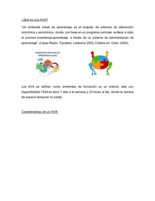¿Qué es una AVA?
“Un ambiente virtual de aprendizaje es el conjunto de entornos de interacción
sincrónica y asincrónica, donde, con base en un programa curricular se lleva a cabo
el proceso enseñanza-aprendizaje a través de un sistema de administración de
aprendizaje” (López Rayón, Escalera, Ledesma 2003, Citados en: Chan, 2004).
Los AVA se definen como ambientes de formación en un entorno web con
disponibilidad 7X24 es decir 7 días a la semana y 24 horas al día, donde la barrera
de espacio temporal no existe.
Características de un AVA:
 