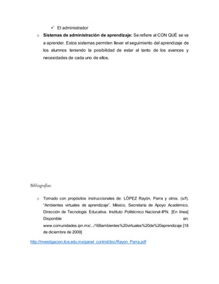  El administrador
o Sistemas de administración de aprendizaje: Se refiere al CON QUÉ se va
a aprender. Estos sistemas permiten llevar el seguimiento del aprendizaje de
los alumnos teniendo la posibilidad de estar al tanto de los avances y
necesidades de cada uno de ellos.
Bibliografías:
o Tomado con propósitos instruccionales de: LÓPEZ Rayón, Parra y otros. (s/f).
“Ambientes virtuales de aprendizaje”. México, Secretaría de Apoyo Académico.
Dirección de Tecnología Educativa. Instituto Politécnico Nacional-IPN. [En línea]
Disponible en:
www.comunidades.ipn.mx/.../168ambientes%20virtuales%20de%20aprendizaje [18
de diciembre de 2009]
http://investigacion.ilce.edu.mx/panel_control/doc/Rayon_Parra.pdf
 