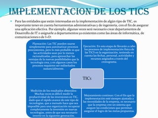 IMPLEMENTACION DE LOS TICS
 Para las entidades que están interesadas en la implementación de algún tipo de TIC, es

importante tener en cuenta herramientas administrativas y de ingeniería, con el fin de asegurar
una aplicación efectiva. Por ejemplo, algunas veces será necesario crear departamentos de
Desarrollo de IT o asignarle a departamentos ya existentes como las áreas de informática, de
comunicaciones o de I+D:
Planeación: Las TIC pueden usarse
simplemente para automatizar procesos
preexistentes, pero lo más probable es que
las actividades sean por lo menos
racionalizadas, para aprovechar las
ventajas de la nuevas posibilidades que la
tecnología crea, y en algunos casos los
procesos requieren ser rediseñados
sustancialmente.

Ejecución: En esta etapa de llevarán a cabo
los procesos de implementación física de
las TICS en la organización, teniendo en
cuenta las fechas, personal, actividades y
recursos asignados a través del
cronograma.

TICS
Medición de los resultados obtenidos:
Muchas veces es difícil medir la
productividad de las inversiones en TIC,
dado que el rápido avance de este tipo de
tecnologías, que a menudo hace que sea
imposible para una organización recuperar
completamente la inversión en nuevas
tecnologías, antes de que sea necesario
invertir en la siguiente generación.

Mejoramiento continuo: Con el fin que la
implementación esté siempre ajustada a
las necesidades de la empresa, es necesario
que la empresa cree un sistema que
asegure las condiciones que permitan
asegurar el logro de las metas propuestas.

 