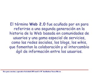 El término Web 2.0 fue acuñado por en para
           referirse a una segunda generación en la
        historia de la Web basada en comunidades de
          usuarios y una gama especial de servicios,
         como las redes sociales, los blogs, los wikis,
        que fomentan la colaboración y el intercambio
            ágil de información entre los usuarios.




Tics para enseñar y aprender-Actividad 2P2 mod 3- Mª Auxiliadora Navas Rivera
 