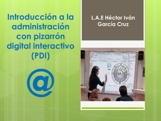 Introducción a la
administración
con pizarrón
digital interactivo
(PDI)
@
L.A.E Héctor Iván
García Cruz
 